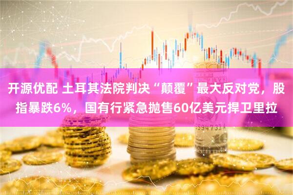 开源优配 土耳其法院判决“颠覆”最大反对党，股指暴跌6%，国有行紧急抛售60亿美元捍卫里拉