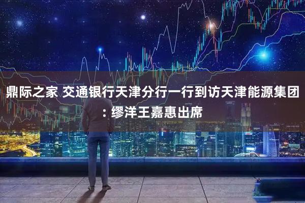 鼎际之家 交通银行天津分行一行到访天津能源集团: 缪洋王嘉惠出席