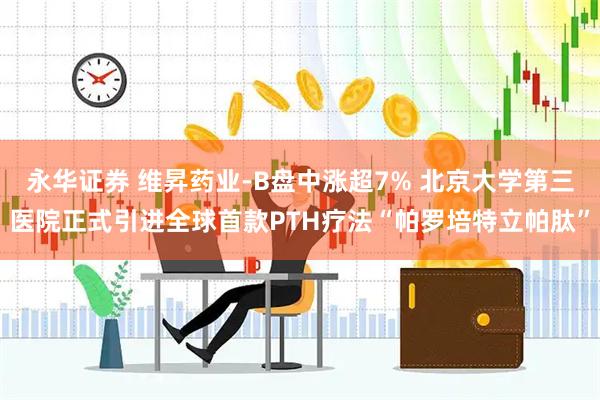 永华证券 维昇药业-B盘中涨超7% 北京大学第三医院正式引进全球首款PTH疗法“帕罗培特立帕肽”