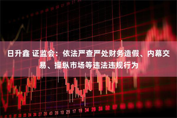 日升鑫 证监会：依法严查严处财务造假、内幕交易、操纵市场等违法违规行为