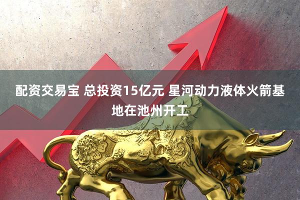 配资交易宝 总投资15亿元 星河动力液体火箭基地在池州开工